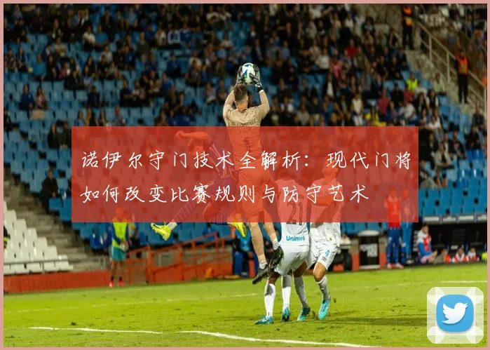 诺伊尔守门技术全解析：现代门将如何改变比赛规则与防守艺术