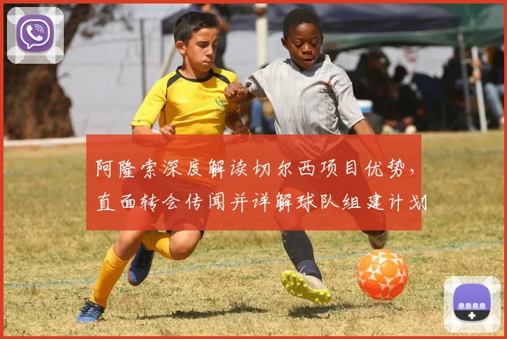 阿隆索深度解读切尔西项目优势，直面转会传闻并详解球队组建计划