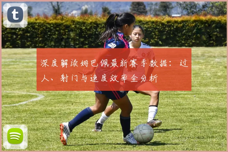 深度解读姆巴佩最新赛季数据：过人、射门与速度效率全分析