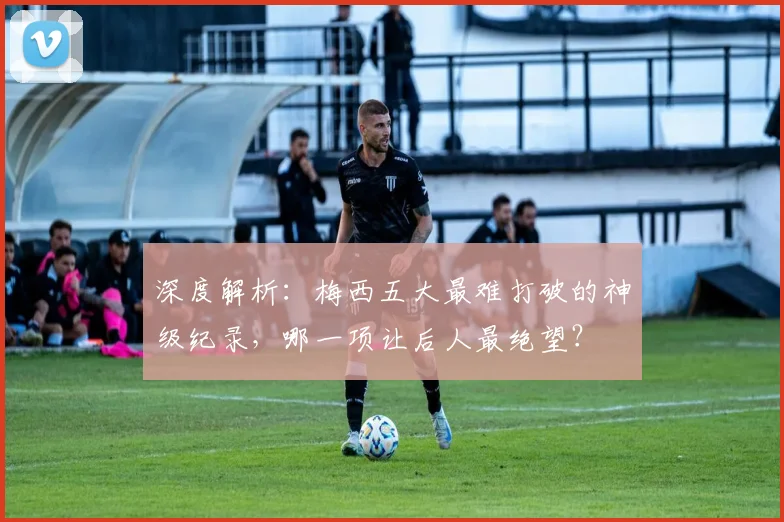 深度解析：梅西五大最难打破的神级纪录，哪一项让后人最绝望？