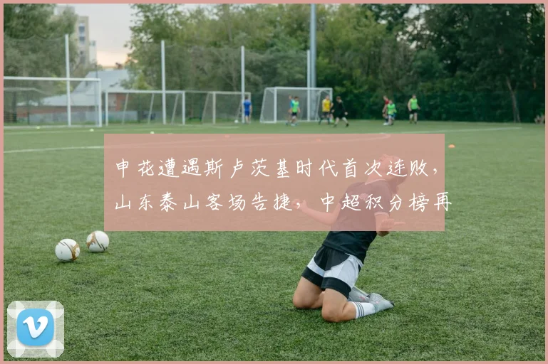 申花遭遇斯卢茨基时代首次连败，山东泰山客场告捷，中超积分榜再生变数