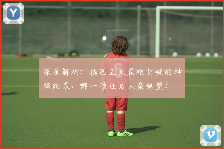 深度解析：梅西五大最难打破的神级纪录，哪一项让后人最绝望？